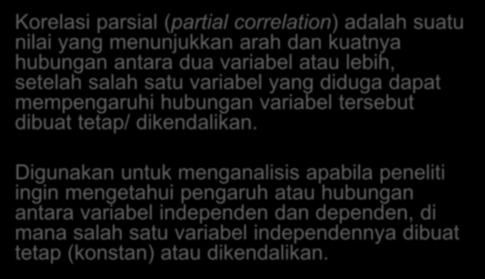 Korelasi Parsial Korelasi parsial (partial correlation) adalah suatu nilai yang menunjukkan arah dan kuatnya hubungan antara dua variabel atau lebih, setelah salah satu variabel yang diduga dapat