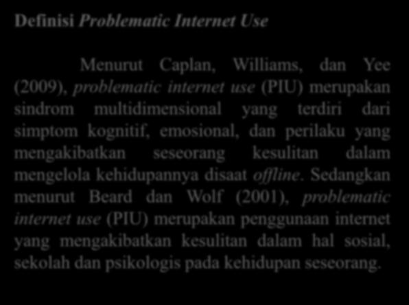 Sedangkan menurut Beard dan Wolf (2001), problematic internet use (PIU) merupakan penggunaan internet yang mengakibatkan kesulitan dalam hal sosial, sekolah dan psikologis pada kehidupan